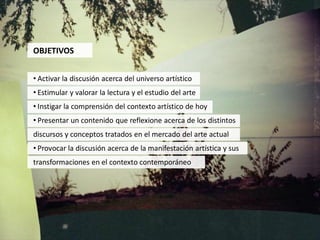 OBJETIVOS


• Activar la discusión acerca del universo artístico
• Estimular y valorar la lectura y el estudio del arte
• Instigar la comprensión del contexto artístico de hoy
• Presentar un contenido que reflexione acerca de los distintos
discursos y conceptos tratados en el mercado del arte actual
• Provocar la discusión acerca de la manifestación artística y sus
transformaciones en el contexto contemporáneo
 