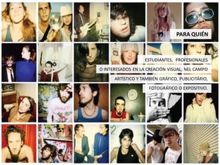 PARA QUIÉN



                   ESTUDIANTES, PROFESIONALES
O INTERESADOS EN LA CREACIÓN VISUAL, NEL CAMPO
      ARTÍSTICO Y TAMBIÉN GRÁFICO, PUBLICITÁRIO,
                     FOTOGRÁFICO O EXPOSITIVO.
 