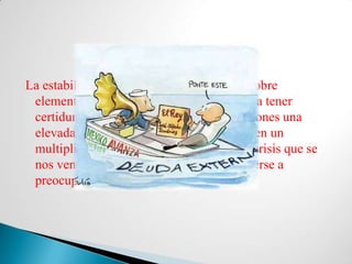 La estabilidad del país está fundamentada sobre
 elementos demasiado inestables como para tener
 certidumbre en el futuro. En estas condiciones una
 elevada deuda externa podría convertirse en un
 multiplicador de los efectos de cualquier crisis que se
 nos venga encima. El gobierno debe volverse a
 preocupar por la deuda externa otra vez.
 