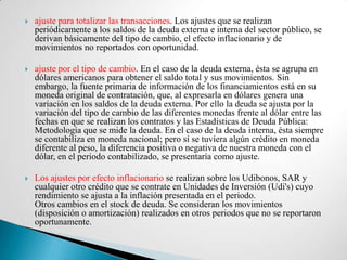    ajuste para totalizar las transacciones. Los ajustes que se realizan
    periódicamente a los saldos de la deuda externa e interna del sector público, se
    derivan básicamente del tipo de cambio, el efecto inflacionario y de
    movimientos no reportados con oportunidad.

   ajuste por el tipo de cambio. En el caso de la deuda externa, ésta se agrupa en
    dólares americanos para obtener el saldo total y sus movimientos. Sin
    embargo, la fuente primaria de información de los financiamientos está en su
    moneda original de contratación, que, al expresarla en dólares genera una
    variación en los saldos de la deuda externa. Por ello la deuda se ajusta por la
    variación del tipo de cambio de las diferentes monedas frente al dólar entre las
    fechas en que se realizan los contratos y las Estadísticas de Deuda Pública:
    Metodología que se mide la deuda. En el caso de la deuda interna, ésta siempre
    se contabiliza en moneda nacional; pero si se tuviera algún crédito en moneda
    diferente al peso, la diferencia positiva o negativa de nuestra moneda con el
    dólar, en el periodo contabilizado, se presentaría como ajuste.

   Los ajustes por efecto inflacionario se realizan sobre los Udibonos, SAR y
    cualquier otro crédito que se contrate en Unidades de Inversión (Udi's) cuyo
    rendimiento se ajusta a la inflación presentada en el periodo.
    Otros cambios en el stock de deuda. Se consideran los movimientos
    (disposición o amortización) realizados en otros periodos que no se reportaron
    oportunamente.
 