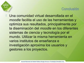  Una comunidad virtual desarrollada en el
moodle facilita el uso de las herramientas y
optimiza sus resultados, principalmente por
la diseminación del moodle en los diferentes
sistemas de ciencia y tecnología por el
mundo. Utilizar la misma herramienta en
varios institutos de enseñanza e
investigación aproxima los usuarios y
gestores a los proyectos.
 