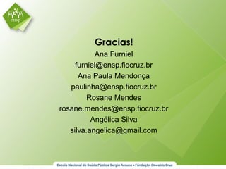 Gracias!
Ana Furniel
furniel@ensp.fiocruz.br
Ana Paula Mendonça
paulinha@ensp.fiocruz.br
Rosane Mendes
rosane.mendes@ensp.fiocruz.br
Angélica Silva
silva.angelica@gmail.com
 