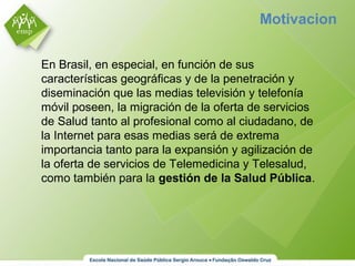 Motivacion
En Brasil, en especial, en función de sus
características geográficas y de la penetración y
diseminación que las medias televisión y telefonía
móvil poseen, la migración de la oferta de servicios
de Salud tanto al profesional como al ciudadano, de
la Internet para esas medias será de extrema
importancia tanto para la expansión y agilización de
la oferta de servicios de Telemedicina y Telesalud,
como también para la gestión de la Salud Pública.
 