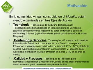 En la comunidad virtual, construida en el Moodle, están
siendo organizadas en tres Ejes de Acción:
 Tecnología: Tecnologías de Software destinadas a la
Telesalud/Telemedicina basadas en infraestructura de Servidores
(captura, almacenamiento y gestión de datos complejos y para alta
demanda) y Clientes (aplicativos desktop/web para interacción Hombre-
Máquina);
 Contenido y Servicios: Tecnologías y Formatos de Contenido
Interactivo de Salud, tanto para Atención a la Salud cuanto para la
Educación e Información (modalidades de internet, IPTV, TVDi y telefonía
celular). Aquí también se analizarán las tecnologías y Procesos para
Asistencia, Formación y Meta-Formación en Salud y TIC en el área de
Salud;
 Calidad y Procesos: Tecnologías de Procesos para
Normas/Estandarización y Modelos de Calidad en las áreas mencionadas
anteriormente a partir de comisiones ya establecidas.
Motivación
 