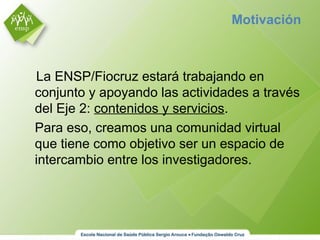 La ENSP/Fiocruz estará trabajando en
conjunto y apoyando las actividades a través
del Eje 2: contenidos y servicios.
Para eso, creamos una comunidad virtual
que tiene como objetivo ser un espacio de
intercambio entre los investigadores.
Motivación
 