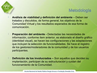  Análisis de viabilidad y definición del ambiente – Deben ser
tratados y discutidos, de forma general, los objetivos de la
Comunidad Virtual y los resultados esperados de esa forma de
comunicación.
 Preparación del ambiente - Detectadas las necesidades de
información, conforme ítem anterior, es elaborado el diseño gráfico
(identidad visual), se hacen las configuraciones y las adaptaciones
que incluyen la selección de funcionalidades. Se hace el registro
de los gestores/moderadores de la comunidad y de los usuarios
participantes.
 Definición de los involucrados – Son aquellos que deciden su
implantación, participan de su estructuración y cuidan del
funcionamiento de la Comunidad.
 