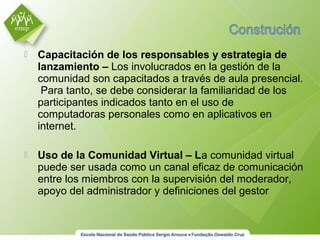  Capacitación de los responsables y estrategia de
lanzamiento – Los involucrados en la gestión de la
comunidad son capacitados a través de aula presencial.
Para tanto, se debe considerar la familiaridad de los
participantes indicados tanto en el uso de
computadoras personales como en aplicativos en
internet.
 Uso de la Comunidad Virtual – La comunidad virtual
puede ser usada como un canal eficaz de comunicación
entre los miembros con la supervisión del moderador,
apoyo del administrador y definiciones del gestor
 