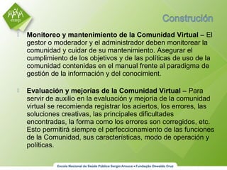  Monitoreo y mantenimiento de la Comunidad Virtual – El
gestor o moderador y el administrador deben monitorear la
comunidad y cuidar de su mantenimiento. Asegurar el
cumplimiento de los objetivos y de las políticas de uso de la
comunidad contenidas en el manual frente al paradigma de
gestión de la información y del conocimient.
 Evaluación y mejorías de la Comunidad Virtual – Para
servir de auxilio en la evaluación y mejoría de la comunidad
virtual se recomienda registrar los aciertos, los errores, las
soluciones creativas, las principales dificultades
encontradas, la forma como los errores son corregidos, etc.
Esto permitirá siempre el perfeccionamiento de las funciones
de la Comunidad, sus características, modo de operación y
políticas.
 