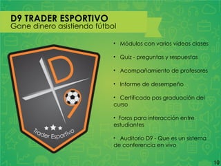 D9 TRADER ESPORTIVO
Gane dinero asistiendo fútbol
• Módulos con varios vídeos clases
• Quiz - preguntas y respuestas
• Acompañamiento de profesores
• Informe de desempeño
• Certificado pos graduación del
curso
• Foros para interacción entre
estudiantes
• Auditorio D9 - Que es un sistema
de conferencia en vivo
10
 