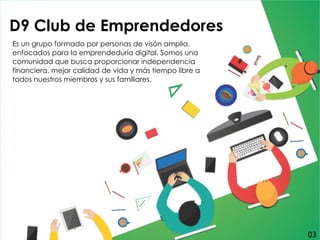 D9 Club de Emprendedores
Es un grupo formado por personas de visón amplia,
enfocados para la emprendeduría digital. Somos una
comunidad que busca proporcionar independencia
financiera, mejor calidad de vida y más tiempo libre a
todos nuestros miembros y sus familiares.
03
 