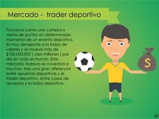 Funciona como una compra y
venta de puntos en determinado
momento de un evento deportivo.
Es muy semejante a la bolsa de
valores y se mueve más de
$100.000.000 ( cien millones ) por
día en todo el mundo. Este
mercado todavía es novedad a
muchos. Hay una gran diferencia
entre apuestas deportivas y el
trader deportivo, entre casas de
apuestas y la bolsa deportiva.
Mercado - trader deportivo
07
 