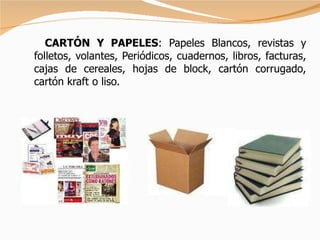 CARTÓN Y PAPELES : Papeles Blancos, revistas y folletos, volantes, Periódicos, cuadernos, libros, facturas, cajas de cereales, hojas de block, cartón corrugado, cartón kraft o liso. 