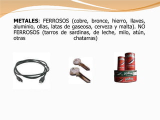 METALES : FERROSOS (cobre, bronce, hierro, llaves, aluminio, ollas, latas de gaseosa, cerveza y malta). NO FERROSOS (tarros de sardinas, de leche, milo, atún, otras chatarras)   