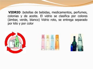 VIDRIO  :botellas de bebidas, medicamentos, perfumes, colonias y de aceite. El vidrio se clasifica por colores (ámbar, verde, blanco) Vidrio roto, se entrega separado por kilo y por color 