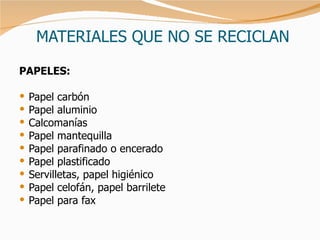 MATERIALES QUE NO SE RECICLAN PAPELES : Papel carbón Papel aluminio Calcomanías Papel mantequilla Papel parafinado o encerado Papel plastificado Servilletas, papel higiénico Papel celofán, papel barrilete Papel para fax 