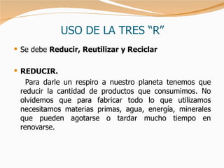 USO DE LA TRES “R” Se debe  Reducir, Reutilizar y Reciclar   REDUCIR. Para darle un respiro a nuestro planeta tenemos que reducir la cantidad de productos que consumimos. No olvidemos que para fabricar todo lo que utilizamos necesitamos materias primas, agua, energía, minerales que pueden agotarse o tardar mucho tiempo en renovarse.  