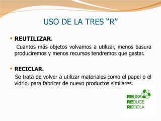 USO DE LA TRES “R” REUTILIZAR. Cuantos más objetos volvamos a utilizar, menos basura produciremos y menos recursos tendremos que gastar.  RECICLAR. Se trata de volver a utilizar materiales como el papel o el vidrio, para fabricar de nuevo productos similares.  