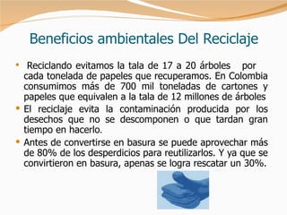 Beneficios ambientales Del Reciclaje Reciclando evitamos la tala de 17 a 20 árboles  por  cada tonelada de papeles que recuperamos. En Colombia consumimos más de 700 mil toneladas de cartones y papeles que equivalen a la tala de 12 millones de árboles El reciclaje evita la contaminación producida por los desechos que no se descomponen o que tardan gran tiempo en hacerlo .  Antes de convertirse en basura se puede aprovechar más de 80% de los desperdicios para reutilizarlos. Y ya que se convirtieron en basura, apenas se logra rescatar un 30%. 