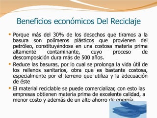 Beneficios económicos Del Reciclaje Porque más del 30% de los desechos que tiramos a la basura son polímeros plásticos que provienen del petróleo, constituyéndose en una costosa materia prima altamente contaminante, cuyo proceso de descomposición dura más de 500 años. Reduce las basuras, por lo cual se prolonga la vida útil de los rellenos sanitarios, obra que es bastante costosa, especialmente por el terreno que utiliza y la adecuación de éste  El material reciclable se puede comercializar, con esto las empresas obtienen materia prima de excelente calidad, a menor costo y además de un alto ahorro de energía. 