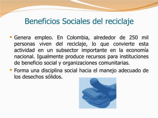 Beneficios Sociales del reciclaje Genera empleo. En Colombia, alrededor de 250 mil personas viven del reciclaje, lo que convierte esta actividad en un subsector importante en la economía nacional. Igualmente produce recursos para instituciones de beneficio social y organizaciones comunitarias. Forma una disciplina social hacia el manejo adecuado de los desechos sólidos. 