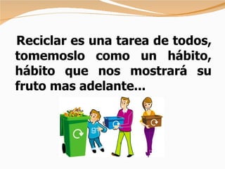 Reciclar es una tarea de todos, tomemoslo como un hábito, hábito que nos mostrará su   fruto mas adelante...   