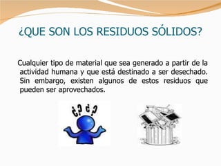 ¿QUE SON LOS RESIDUOS SÓLIDOS? Cualquier tipo de material que sea generado a partir de la actividad humana y que está destinado a ser desechado. Sin embargo, existen algunos de estos residuos que pueden ser aprovechados.  