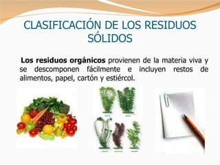 CLASIFICACIÓN DE LOS RESIDUOS SÓLIDOS Los residuos orgánicos  provienen de la materia viva y se descomponen fácilmente e incluyen restos de alimentos, papel, cartón y estiércol.  