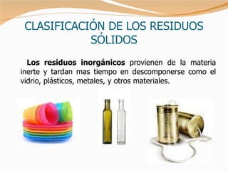 CLASIFICACIÓN DE LOS RESIDUOS SÓLIDOS Los residuos inorgánicos  provienen de la materia inerte y tardan mas tiempo en descomponerse como el vidrio, plásticos, metales, y otros materiales.  