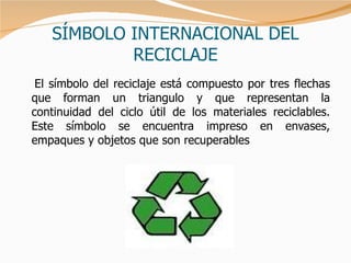 SÍMBOLO INTERNACIONAL DEL RECICLAJE El símbolo del reciclaje está compuesto por tres flechas que forman un triangulo y que representan la continuidad del ciclo útil de los materiales reciclables. Este símbolo se encuentra impreso en envases, empaques y objetos que son recuperables 