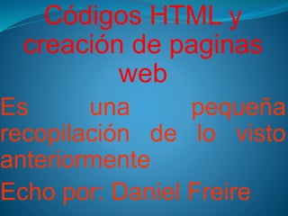 Códigos HTML y
creación de paginas
web
Es una pequeña
recopilación de lo visto
anteriormente
Echo por: Daniel Freire
 