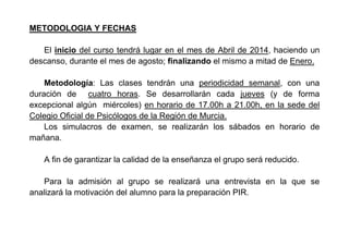 METODOLOGIA Y FECHAS
El inicio del curso tendrá lugar en el mes de Abril de 2014, haciendo un
descanso, durante el mes de agosto; finalizando el mismo a mitad de Enero.
Metodología: Las clases tendrán una periodicidad semanal, con una
duración de cuatro horas. Se desarrollarán cada jueves (y de forma
excepcional algún miércoles) en horario de 17.00h a 21.00h, en la sede del
Colegio Oficial de Psicólogos de la Región de Murcia.
Los simulacros de examen, se realizarán los sábados en horario de
mañana.
A fin de garantizar la calidad de la enseñanza el grupo será reducido.
Para la admisión al grupo se realizará una entrevista en la que se
analizará la motivación del alumno para la preparación PIR.
 