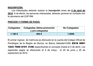 INSCRIPCIÓN:
Los interesados deberán realizar la inscripción antes del 2 de abril de
2014. A tal efecto, las personas interesadas, deberán ponerse en contacto con
la secretaría del COP RM.
PRECIOS Y FORMA DE PAGO:
Colegiados Colegiados última promoción
y pre-colegiados
No Colegiados
1.100 € 900 € 1.600€
El primer ingreso de matrícula se efectuará en la cuenta del Colegio Oficial de
Psicólogos de la Región de Murcia, en Banco Sabadell-CAM: ES16 0081
1243 7000 0101 3106 especificando el concepto (hasta el 2 de abril). Los
siguientes pagos se efectuarán el 5 de mayo, el 25 de junio y 25 de
septiembre de 2014
 