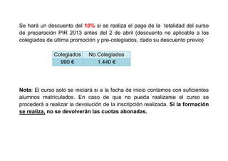 Se hará un descuento del 10% si se realiza el pago de la totalidad del curso
de preparación PIR 2013 antes del 2 de abril (descuento no aplicable a los
colegiados de última promoción y pre-colegiados, dado su descuento previo)
Colegiados No Colegiados
990 € 1.440 €
Nota: El curso solo se iniciará si a la fecha de inicio contamos con suficientes
alumnos matriculados. En caso de que no pueda realizarse el curso se
procederá a realizar la devolución de la inscripción realizada. Si la formación
se realiza, no se devolverán las cuotas abonadas.
 