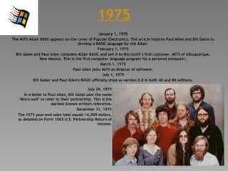 1975 January 1, 1975 The MITS Altair 8800 appears on the cover of Popular Electronics. The article inspires Paul Allen and Bill Gates to develop a BASIC language for the Altair. February 1, 1975 Bill Gates and Paul Allen complete Altair BASIC and sell it to Microsoft’s first customer, MITS of Albuquerque, New Mexico. This is the first computer language program for a personal computer. March 1, 1975 Paul Allen joins MITS as director of software. July 1, 1975 Bill Gates' and Paul Allen's BASIC officially ships as version 2.0 in both 4K and 8K editions. July 29, 1975 In a letter to Paul Allen, Bill Gates uses the name &quot;Micro-soft&quot; to refer to their partnership. This is the earliest known written reference. December 31, 1975 The 1975 year-end sales total equals 16,005 dollars, as detailed on Form 1065 U.S. Partnership Return of Income. 