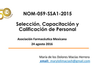 NOM-059-SSA1-2015
Selección, Capacitación y
Calificación de Personal
			
Asociación	Farmacéu/ca	Mexicana		
24	agosto	2016	
María	de	los	Dolores	Macías	Herrera	
	email:		marylolimaciash@gmail.com	
	
 