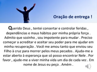 Querido Deus , tentei consertar e controlar feridas ,
dependências e maus hábitos por minha própria força .
Admito que sozinho , sou impotente para mudar . Preciso
começar a acreditar e aceitar seu poder para me ajudar em
minha recuperação . Você me amou tanto que enviou seu
Filho à cruz para morrer pelos meus pecados . Ajuda-me a
estar aberto à esperança que só posso encontrar Nele . Por
favor , ajude-me a viver minha vida um dia de cada vez . Em
nome de Jesus eu peço . Amém .
Querido Deus , tentei consertar e controlar feridas ,
dependências e maus hábitos por minha própria força .
Admito que sozinho , sou impotente para mudar . Preciso
começar a acreditar e aceitar seu poder para me ajudar em
minha recuperação . Você me amou tanto que enviou seu
Filho à cruz para morrer pelos meus pecados . Ajuda-me a
estar aberto à esperança que só posso encontrar Nele . Por
favor , ajude-me a viver minha vida um dia de cada vez . Em
nome de Jesus eu peço . Amém .
Oração de entrega !
 