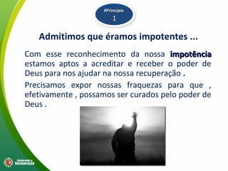 Admitimos que éramos impotentes ...
Com esse reconhecimento da nossa impotênciaimpotência
estamos aptos a acreditar e receber o poder de
Deus para nos ajudar na nossa recuperação .
Precisamos expor nossas fraquezas para que ,
efetivamente , possamos ser curados pelo poder de
Deus .
#Principio#Principio
11
 