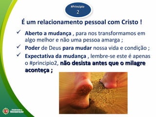 É um relacionamento pessoal com Cristo !
 Aberto a mudança , para nos transformamos em
algo melhor e não uma pessoa amarga ;
 Poder de Deus para mudar nossa vida e condição ;
 Expectativa da mudança , lembre-se este é apenas
o #principio2, não desista antes que o milagrenão desista antes que o milagre
aconteça ;aconteça ;
#Principio#Principio
22
 