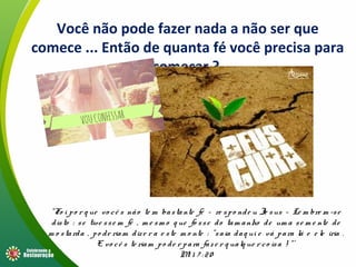 Você não pode fazer nada a não ser que
comece ... Então de quanta fé você precisa para
começar ?
“Fo i po r q ue vo cê s não te m bastante fé – re spo nde u Je sus – Le m bre m -se
disto : se tive sse m fé , m e sm o q ue fo sse do tam anho de um a se m e nte de
m o starda , po de riam dize r a e ste m o nte : “saia daq ui e vá para lá e e le iria .
E vo cê s te riam po de r para faze r q ualq ue r co isa ! “’
Mt 1 7 : 20
 