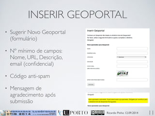 INSERIR GEOPORTAL 
Ricardo Pinho 12.09.2014 
• Sugerir Novo Geoportal 
(formulário) 
• Nº mínimo de campos: 
Nome, URL, Descrição, 
email (confidencial) 
• Código anti-spam 
• Mensagem de 
agradecimento após 
submissão 
11 
 