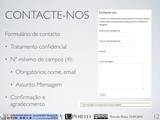 Ricardo Pinho 12.09.2014 
CONTACTE-NOS 
Formulário de contacto 
• Tratamento confidencial 
• Nº mínimo de campos (4): 
• Obrigatórios: nome, email 
• Assunto, Mensagem 
• Confirmação e 
agradecimento 
12 
 