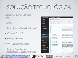 SOLUÇÃO TECNOLÓGICA 
Ricardo Pinho 12.09.2014 
• Wordpress (CMS: Software 
Livre) 
• Plugins: 
• Link Library (Yannick Lefebvre) 
• Contact Form 7 
• bbPress (Forum) 
• WP Socializer (Redes) 
• Google Analyticator 
(estatísticas Google Analytics) 
15 
 