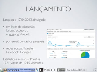 LANÇAMENTO 
Ricardo Pinho 12.09.2014 
Lançado a 17.04.2013, divulgado: 
• em listas de discussão: 
lusogis, osgeo-pt, 
eng_geografos, etc 
• por email, contactos pessoais 
• redes sociais: Tweeter, 
Facebook, Google+ 
Estatísticas acessos (1º mês): 
1721 visitas de 1215 visitantes 
17 
 
