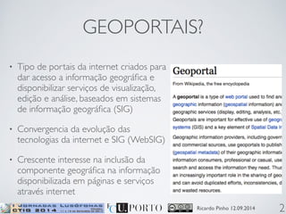 GEOPORTAIS? 
Ricardo Pinho 12.09.2014 
• Tipo de portais da internet criados para 
dar acesso a informação geográfica e 
disponibilizar serviços de visualização, 
edição e análise, baseados em sistemas 
de informação geográfica (SIG) 
• Convergencia da evolução das 
tecnologias da internet e SIG (WebSIG) 
• Crescente interesse na inclusão da 
componente geográfica na informação 
disponibilizada em páginas e serviços 
através internet 
2 
 