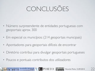 CONCLUSÕES 
• Número surpreendente de entidades portuguesas com 
geoportais: aprox. 300 
• Em especial os municípios: (214 geoportais municipais) 
• Apontadores para geoportais difíceis de encontrar 
• Diretório contribui para divulgar geoportais portugueses 
• Poucos e pontuais contributos dos utilizadores 
Ricardo Pinho 12.09.2014 
22 
 