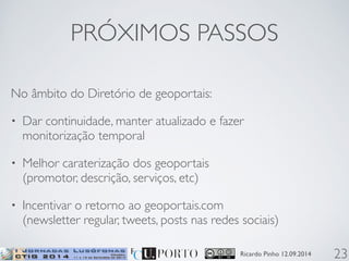 PRÓXIMOS PASSOS 
No âmbito do Diretório de geoportais: 
• Dar continuidade, manter atualizado e fazer 
monitorização temporal 
• Melhor caraterização dos geoportais 
(promotor, descrição, serviços, etc) 
• Incentivar o retorno ao geoportais.com 
(newsletter regular, tweets, posts nas redes sociais) 
Ricardo Pinho 12.09.2014 
23 
 