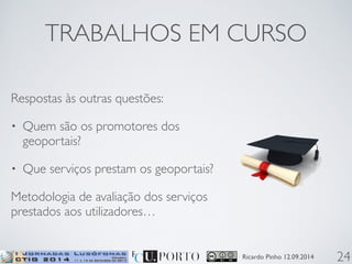 TRABALHOS EM CURSO 
Ricardo Pinho 12.09.2014 
Respostas às outras questões: 
• Quem são os promotores dos 
geoportais? 
• Que serviços prestam os geoportais? 
Metodologia de avaliação dos serviços 
prestados aos utilizadores… 
24 
 