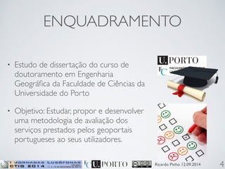 ENQUADRAMENTO 
Ricardo Pinho 12.09.2014 
• Estudo de dissertação do curso de 
doutoramento em Engenharia 
Geográfica da Faculdade de Ciências da 
Universidade do Porto 
• Objetivo: Estudar, propor e desenvolver 
uma metodologia de avaliação dos 
serviços prestados pelos geoportais 
portugueses ao seus utilizadores. 
4 
 