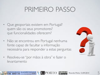 PRIMEIRO PASSO 
• Que geoportais existem em Portugal? 
quem são os seus promotores? 
que funcionalidades oferecem? 
• Não se encontrou em Portugal nenhuma 
fonte capaz de facultar a informação 
necessária para responder a estas perguntas 
• Resolveu-se “por mãos à obra” e fazer o 
levantamento 
Ricardo Pinho 12.09.2014 
5 
 