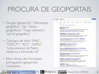 PROCURA DE GEOPORTAIS 
Ricardo Pinho 12.09.2014 
• Google: “geoportal”, “informação 
geográfica”, “sig”, “dados 
geográficos”, “mapa interativo”, 
“portal geográfico” 
• Catálogos de sítios: “SNIG”, 
“OSM_PT”, “RCC”, “SAPO”, 
“Listas pessoais de Pedro 
Venâncio e Fernando Gil” 
• Sítios oficiais dos Municípios 
portugueses (geoportais 
municipais) 
6 
 
